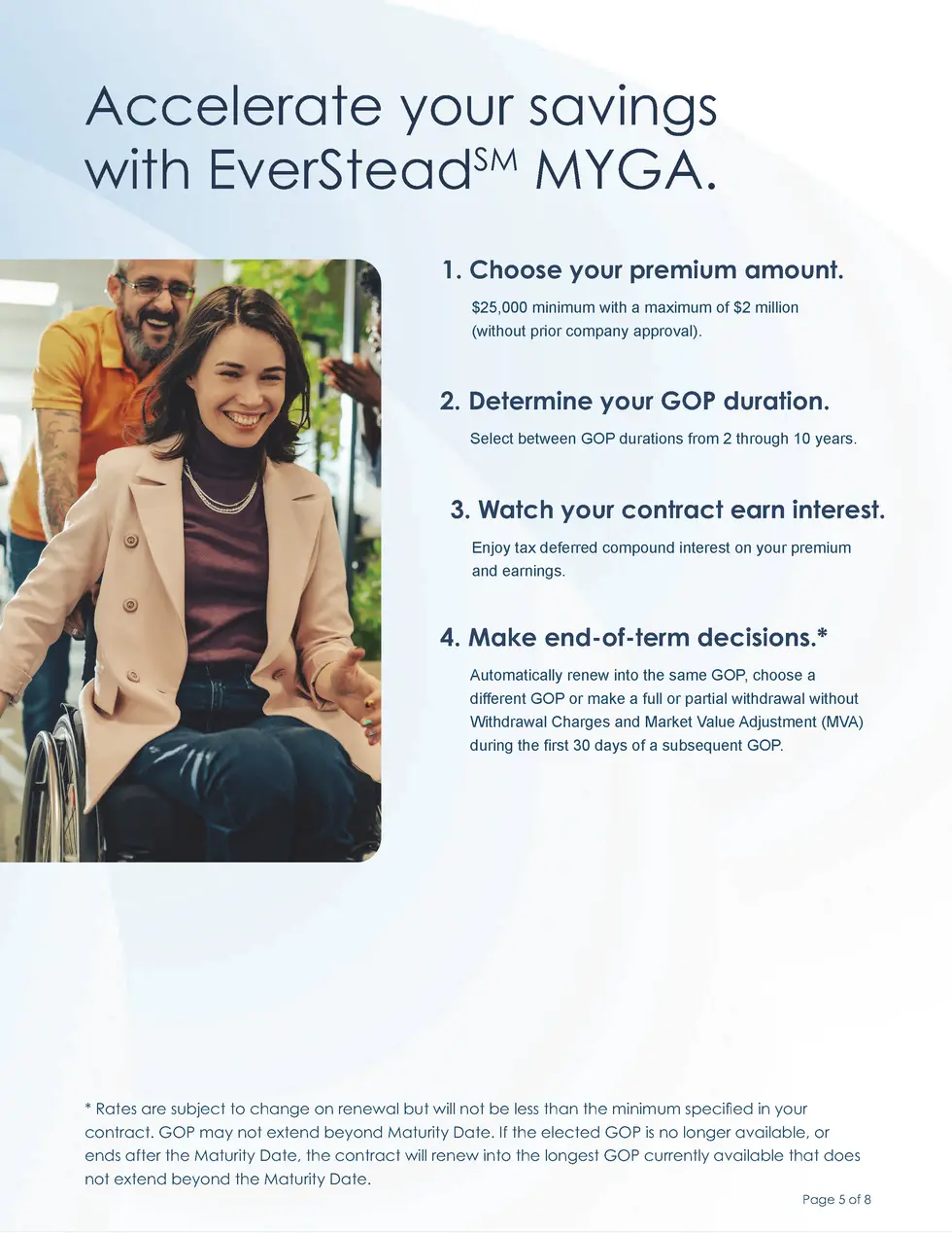 Accelerate your savings with EverSteadSM MYGA. 1. Choose your premium amount.  25,000 minimum with a maximum of  2 million...